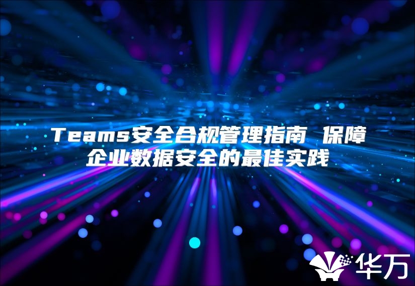 Teams安全合规管理指南 保障企业数据安全的最佳实践