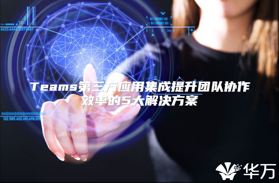 Teams第三方应用集成提升团队协作效率的5大解决方案