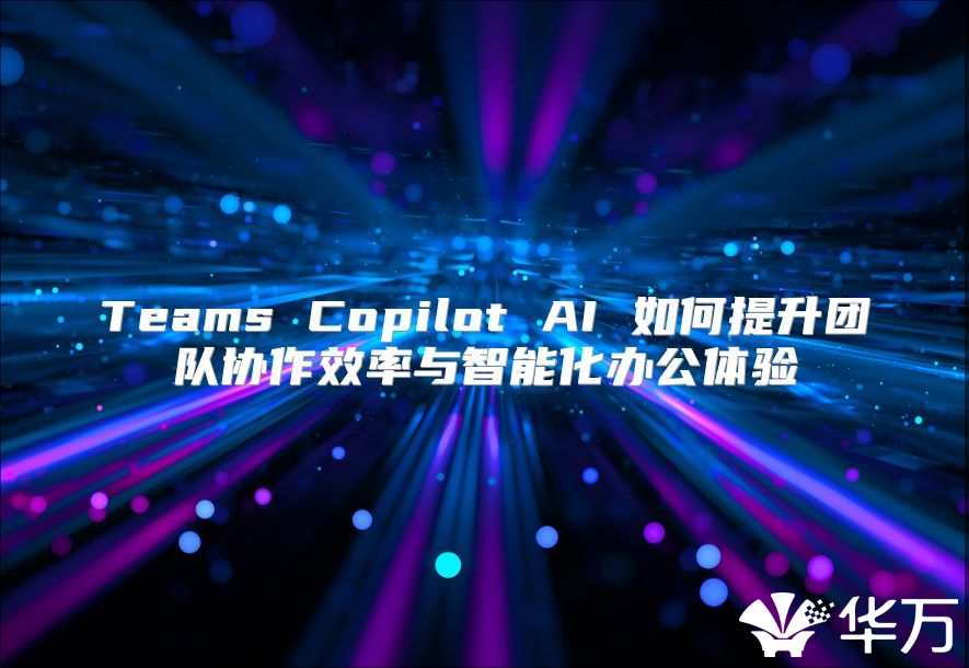 Teams Copilot AI 如何提升团队协作效率与智能化办公体验