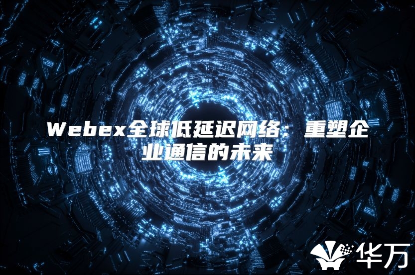 Webex全球低延迟网络：重塑企业通信的未来