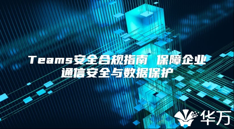 Teams安全合规指南 保障企业通信安全与数据保护
