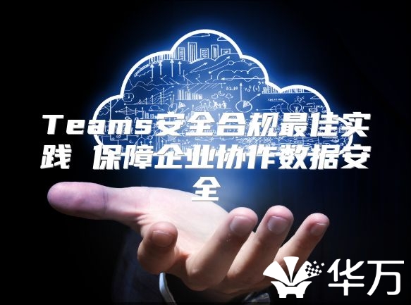 Teams安全合规最佳实践 保障企业协作数据安全