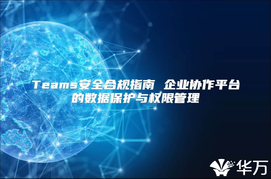 Teams安全合规指南 企业协作平台的数据保护与权限管理