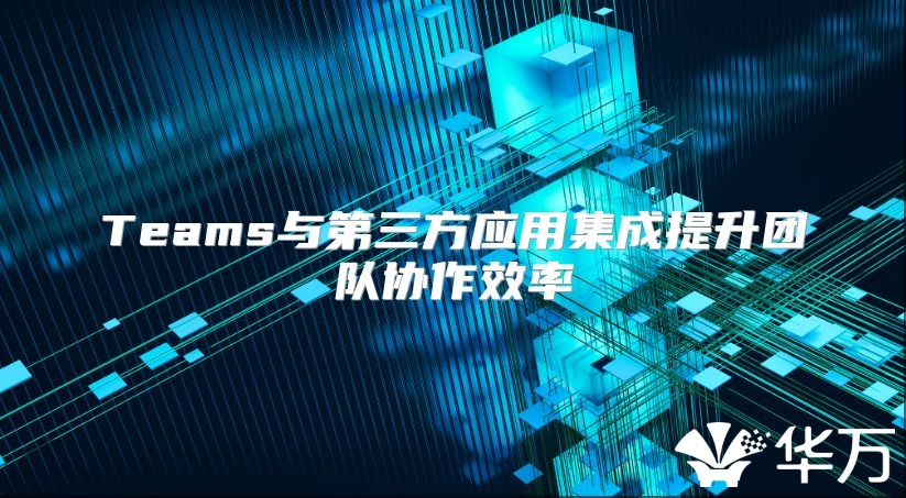 Teams与第三方应用集成提升团队协作效率
