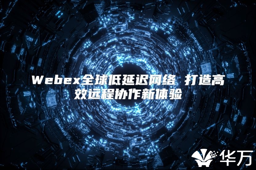 Webex全球低延迟网络 打造高效远程协作新体验