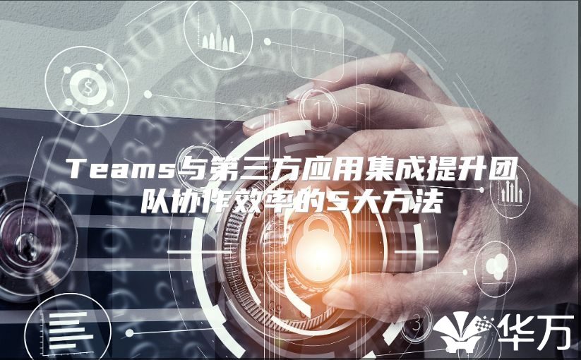 Teams与第三方应用集成提升团队协作效率的5大方法