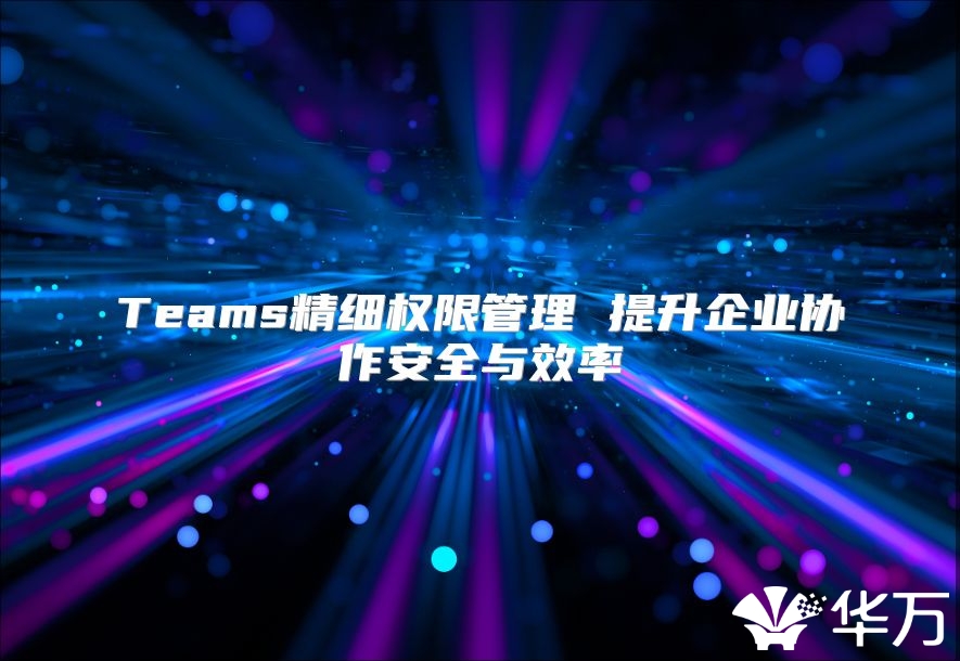 Teams精细权限管理 提升企业协作安全与效率