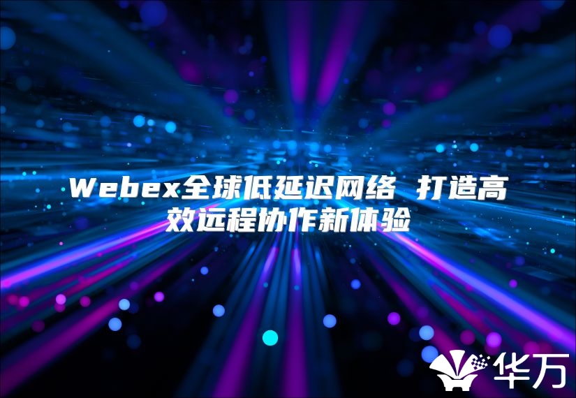 Webex全球低延迟网络 打造高效远程协作新体验