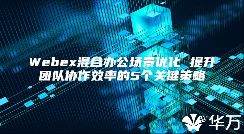 Webex混合办公场景优化 提升团队协作效率的5个关键策略