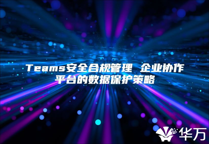 Teams安全合规管理 企业协作平台的数据保护策略