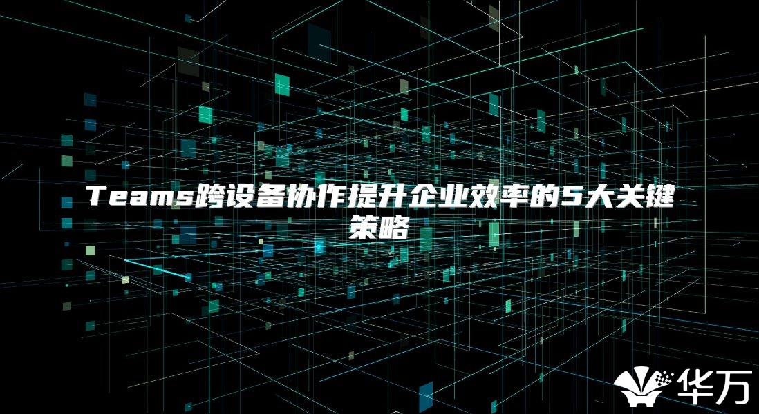Teams跨设备协作提升企业效率的5大关键策略