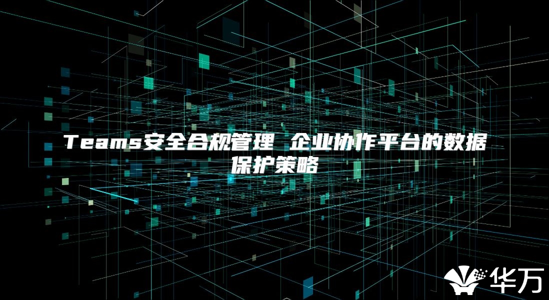Teams安全合规管理 企业协作平台的数据保护策略