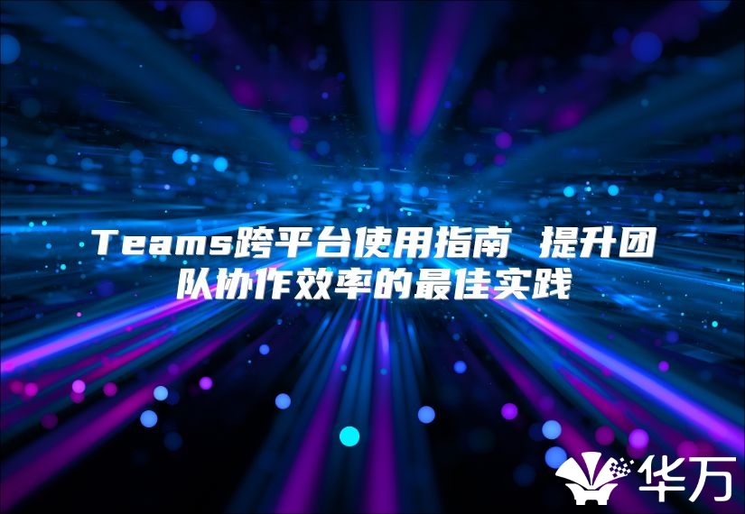 Teams跨平台使用指南 提升团队协作效率的最佳实践