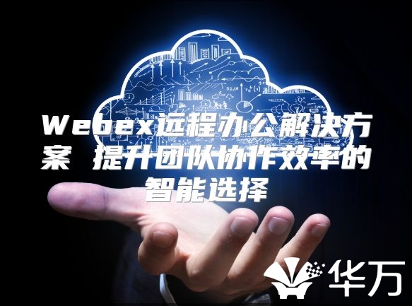 Webex远程办公解决方案 提升团队协作效率的智能选择