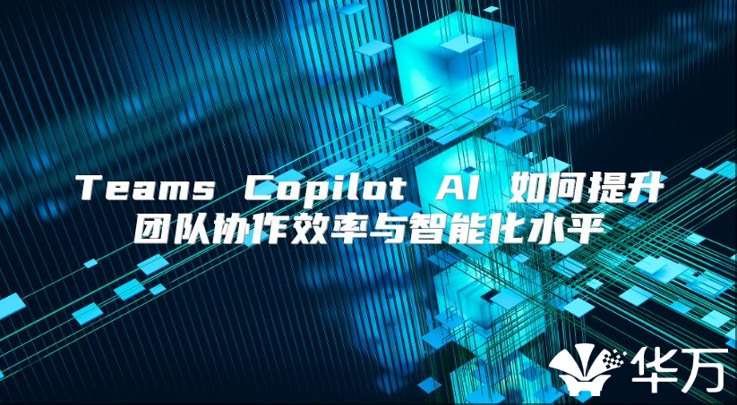 Teams Copilot AI 如何提升团队协作效率与智能化水平
