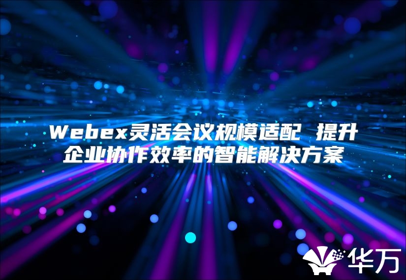 Webex灵活会议规模适配 提升企业协作效率的智能解决方案