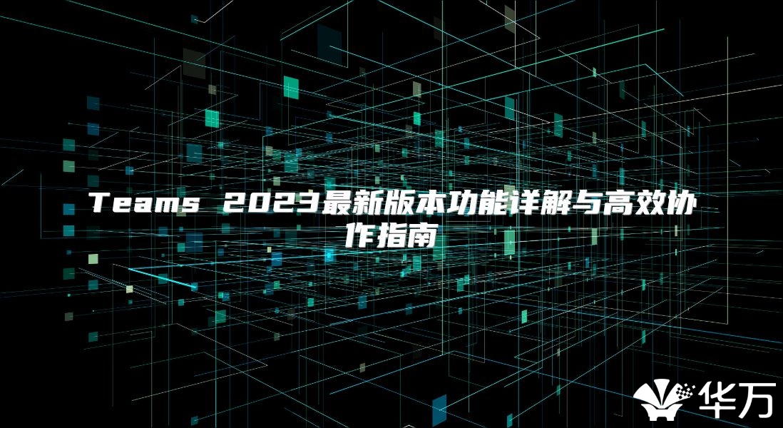 Teams 2023最新版本功能详解与高效协作指南