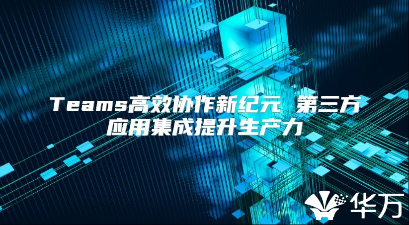 Teams高效协作新纪元 第三方应用集成提升生产力