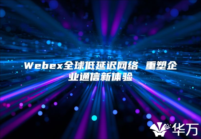 Webex全球低延迟网络 重塑企业通信新体验