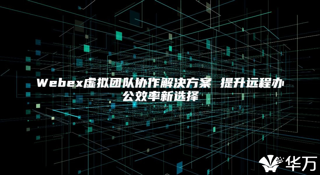 Webex虚拟团队协作解决方案 提升远程办公效率新选择