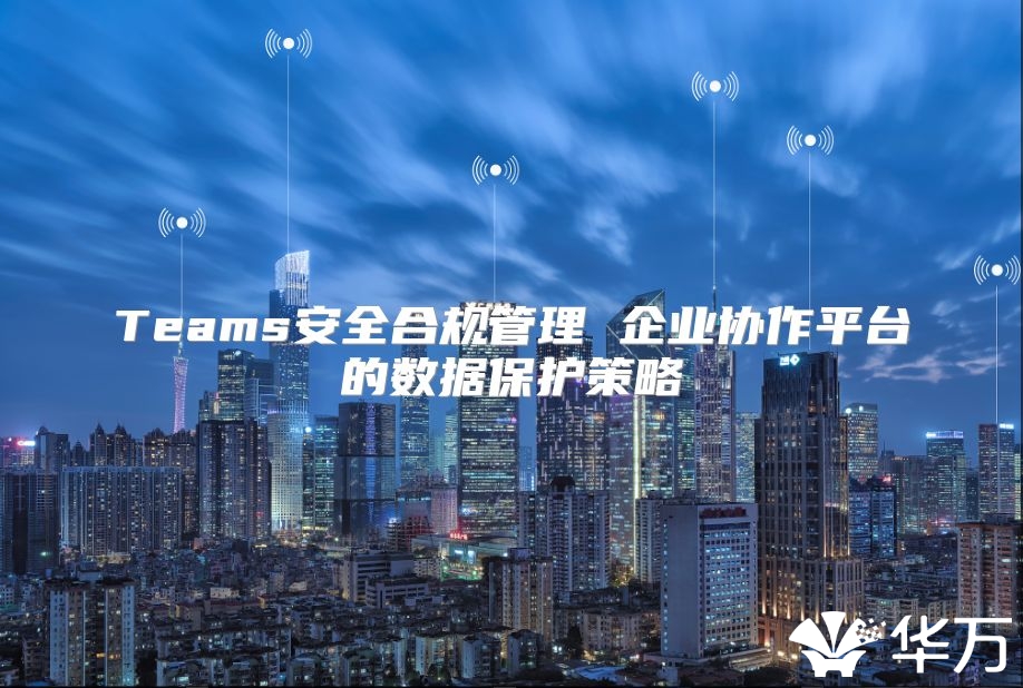 Teams安全合规管理 企业协作平台的数据保护策略