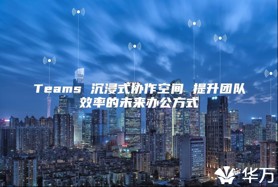Teams 沉浸式协作空间 提升团队效率的未来办公方式