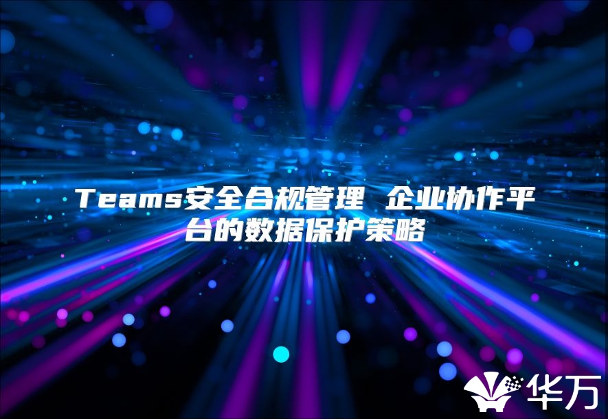 Teams安全合规管理 企业协作平台的数据保护策略