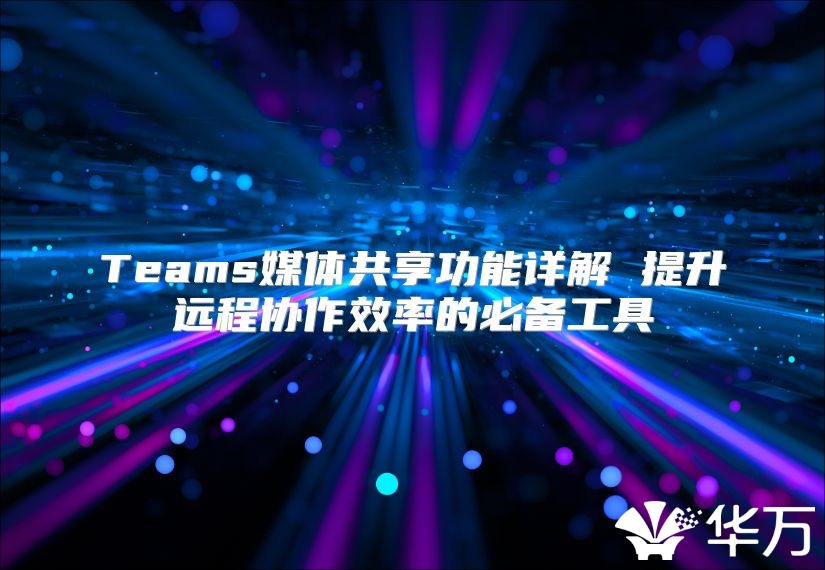 Teams媒体共享功能详解 提升远程协作效率的必备工具