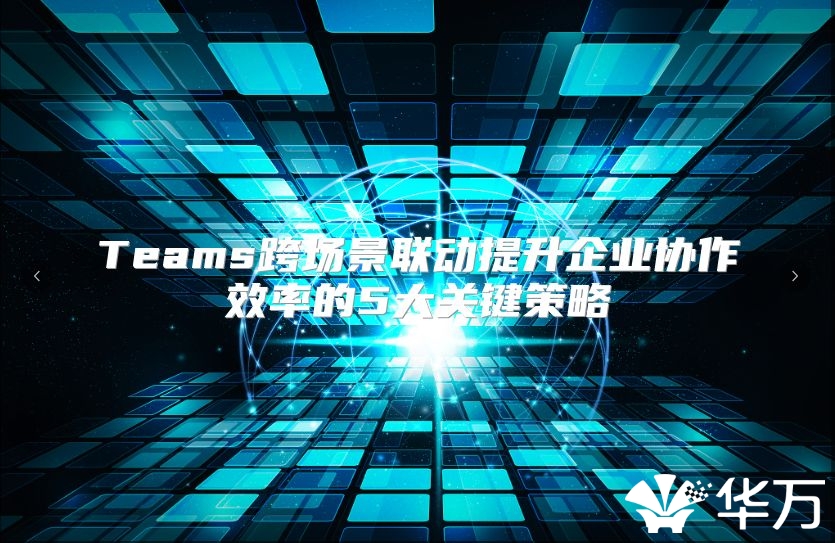 Teams跨场景联动提升企业协作效率的5大关键策略