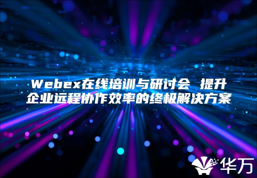 Webex在线培训与研讨会 提升企业远程协作效率的终极解决方案
