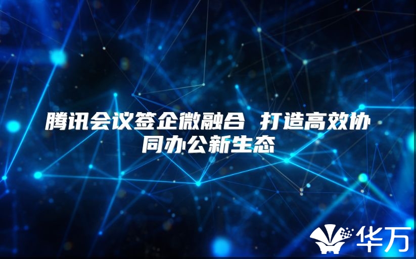 腾讯会议签企微融合 打造高效协同办公新生态