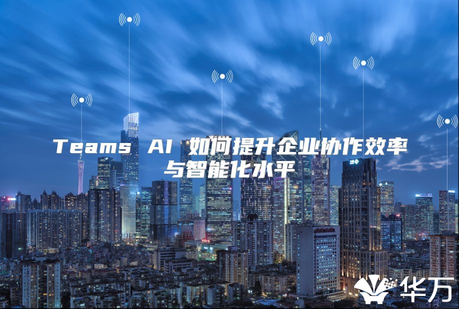 Teams AI 如何提升企业协作效率与智能化水平