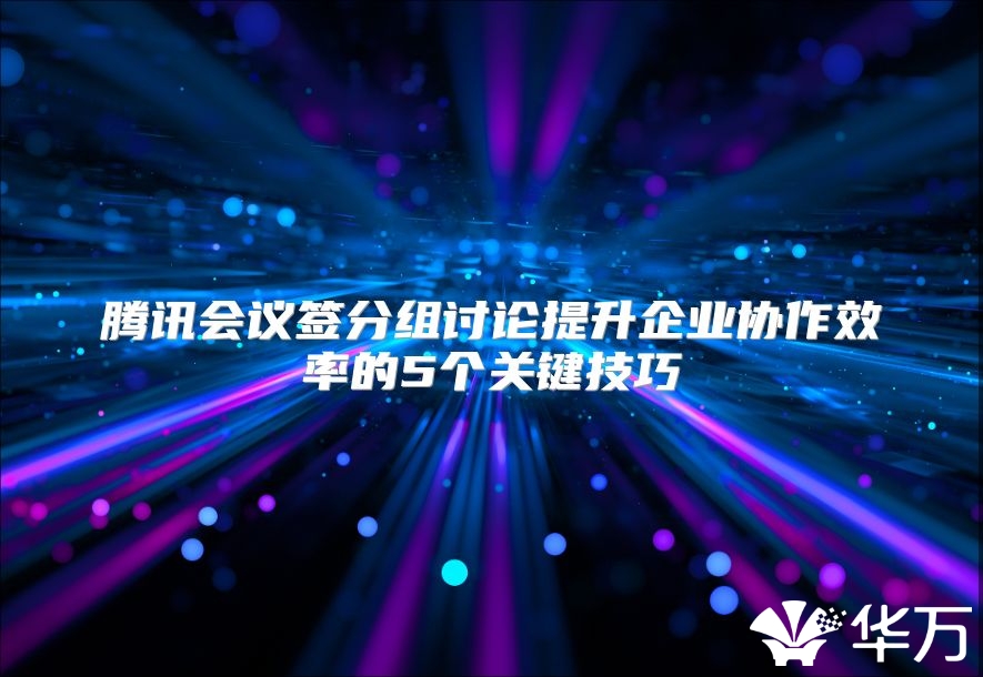 腾讯会议签分组讨论提升企业协作效率的5个关键技巧