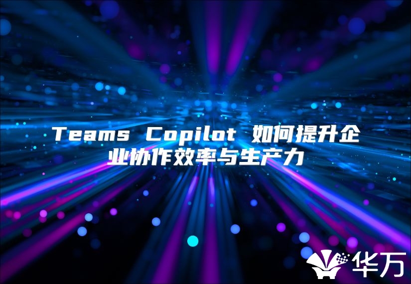 Teams Copilot 如何提升企业协作效率与生产力