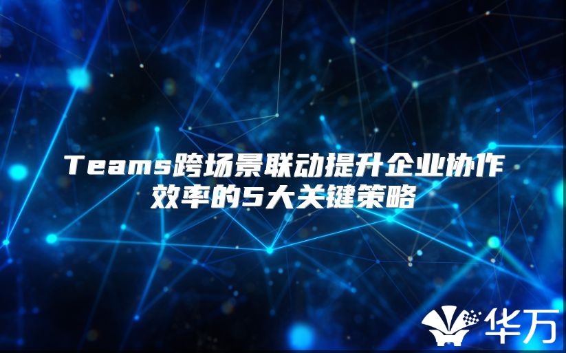 Teams跨场景联动提升企业协作效率的5大关键策略