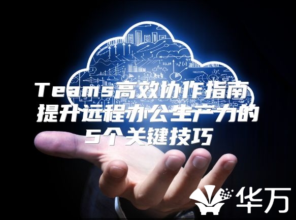 Teams高效协作指南 提升远程办公生产力的5个关键技巧
