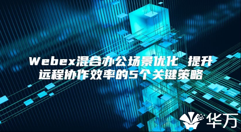 Webex混合办公场景优化 提升远程协作效率的5个关键策略