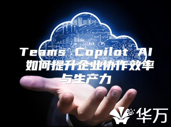 Teams Copilot AI 如何提升企业协作效率与生产力