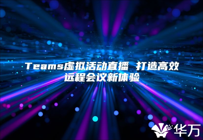 Teams虚拟活动直播 打造高效远程会议新体验