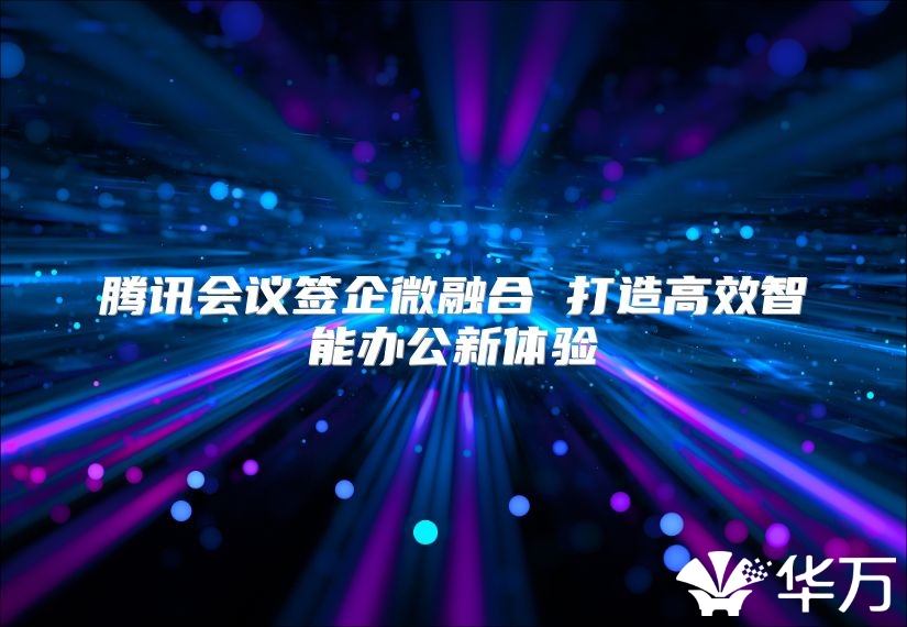 腾讯会议签企微融合 打造高效智能办公新体验