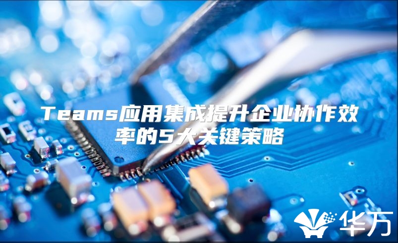 Teams应用集成提升企业协作效率的5大关键策略