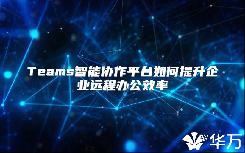 Teams智能协作平台如何提升企业远程办公效率