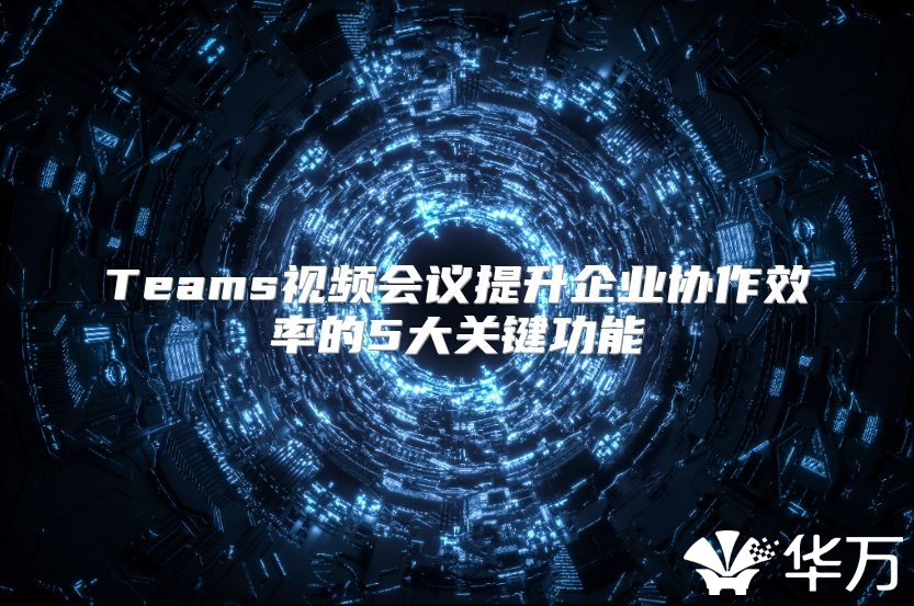 Teams视频会议提升企业协作效率的5大关键功能