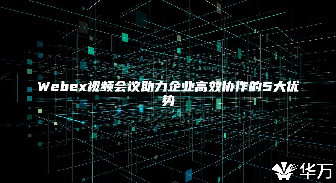 Webex视频会议助力企业高效协作的5大优势