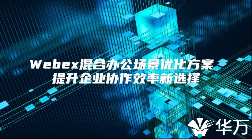 Webex混合办公场景优化方案 提升企业协作效率新选择