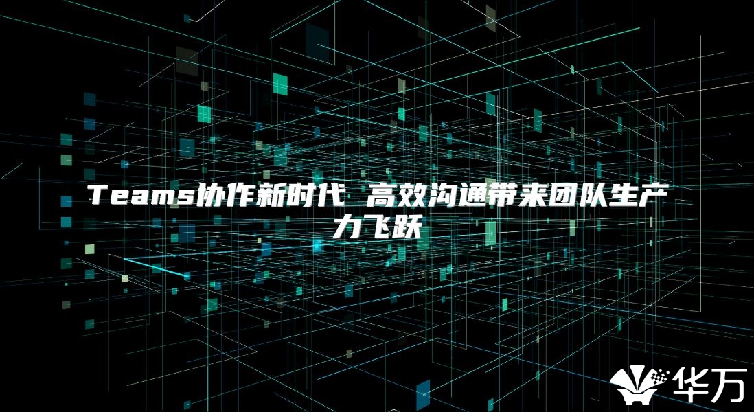 Teams协作新时代 高效沟通带来团队生产力飞跃