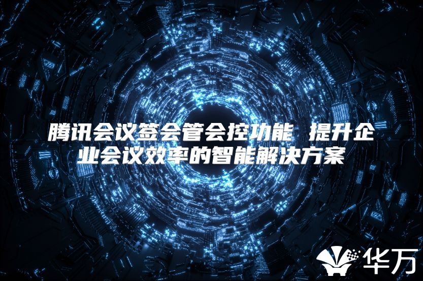 腾讯会议签会管会控功能 提升企业会议效率的智能解决方案
