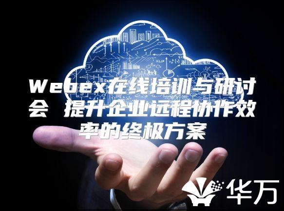 Webex在线培训与研讨会 提升企业远程协作效率的终极方案