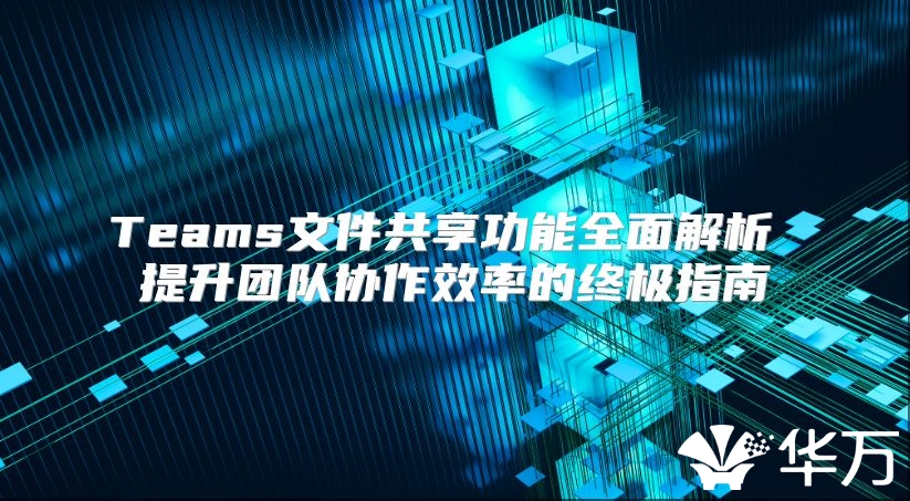 Teams文件共享功能全面解析 提升团队协作效率的终极指南