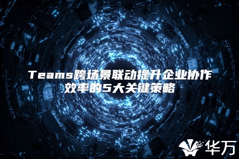Teams跨场景联动提升企业协作效率的5大关键策略